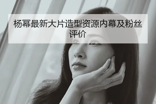 杨幂最新大片造型资源内幕及粉丝评价