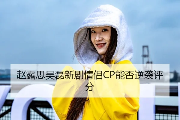 赵露思吴磊新剧情侣CP能否逆袭评分