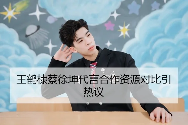 王鹤棣蔡徐坤代言合作资源对比引热议